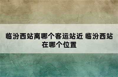 临汾西站离哪个客运站近 临汾西站在哪个位置